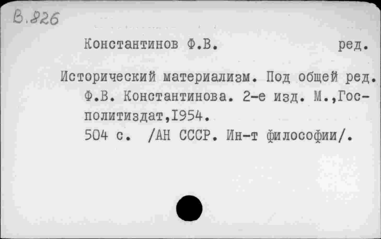 ﻿Мб
Константинов Ф.В.
ред.
Исторический материализм. Под общей ред Ф.В. Константинова. 2-е изд. М.,Гос-политиздат,1954.
504 с. /АН СССР. Ин-т философии/.